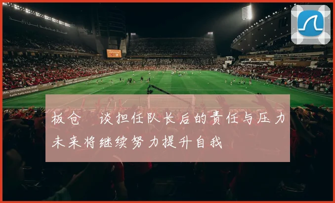 板仓滉谈担任队长后的责任与压力未来将继续努力提升自我