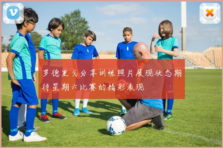 罗德里戈分享训练照片展现状态期待星期六比赛的精彩表现
