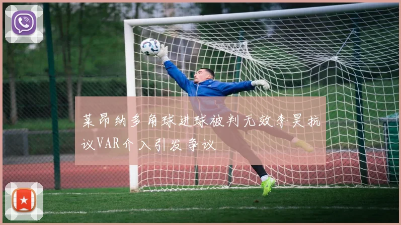 莱昂纳多角球进球被判无效李昊抗议VAR介入引发争议