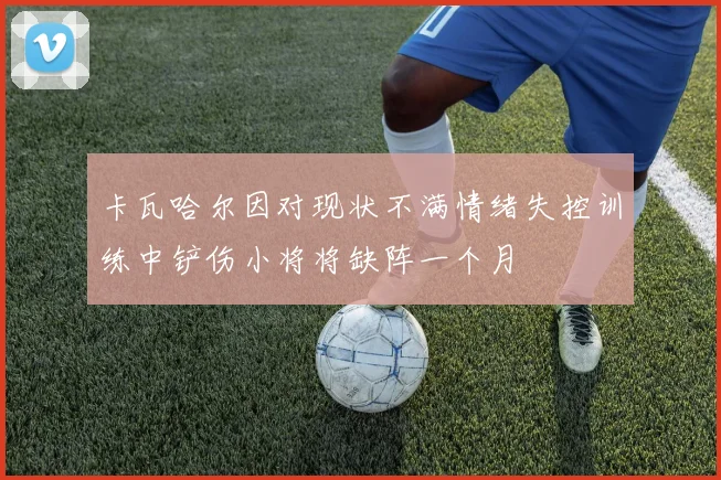 卡瓦哈尔因对现状不满情绪失控训练中铲伤小将将缺阵一个月