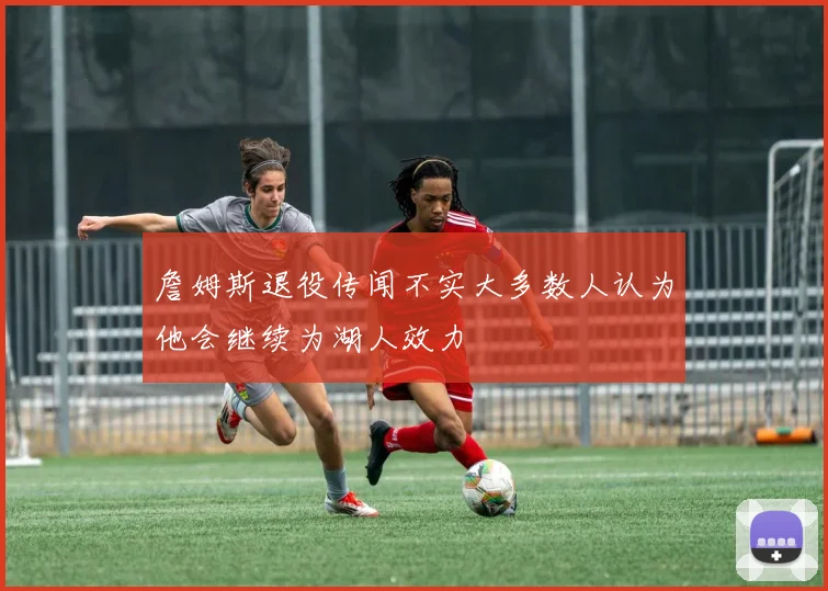 詹姆斯退役传闻不实大多数人认为他会继续为湖人效力