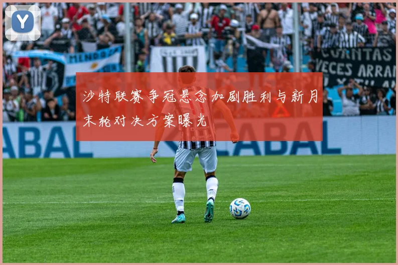 沙特联赛争冠悬念加剧胜利与新月末轮对决方案曝光