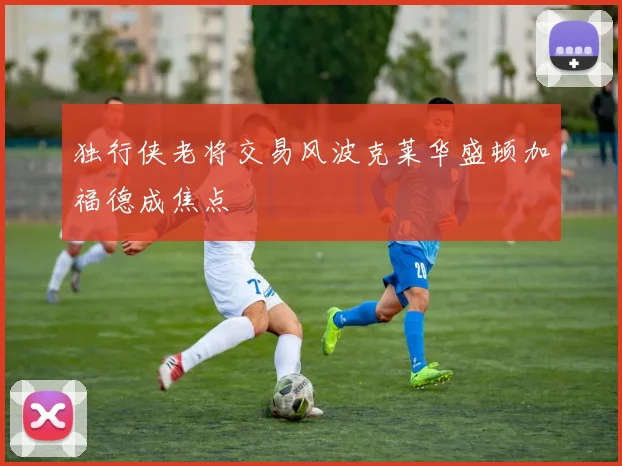 独行侠老将交易风波克莱华盛顿加福德成焦点