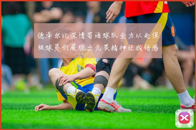 德泽尔比深情寄语球队全力以赴保级球员们展现出无畏精神让我倍感自豪