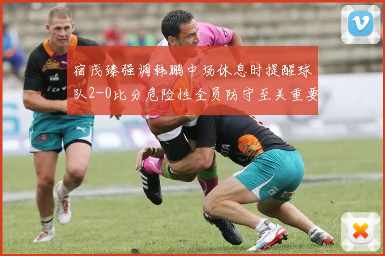 宿茂臻强调韩鹏中场休息时提醒球队2-0比分危险性全员防守至关重要