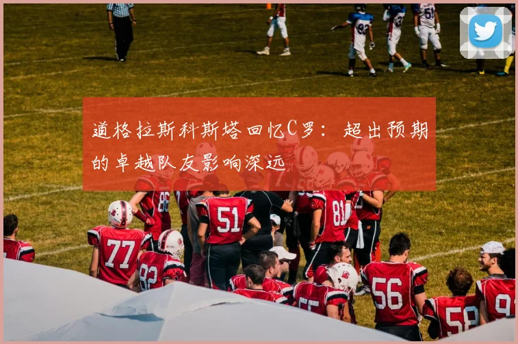 道格拉斯科斯塔回忆C罗：超出预期的卓越队友影响深远