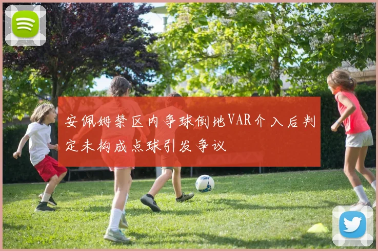 安佩姆禁区内争球倒地VAR介入后判定未构成点球引发争议