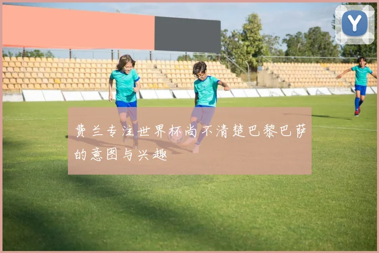 费兰专注世界杯尚不清楚巴黎巴萨的意图与兴趣