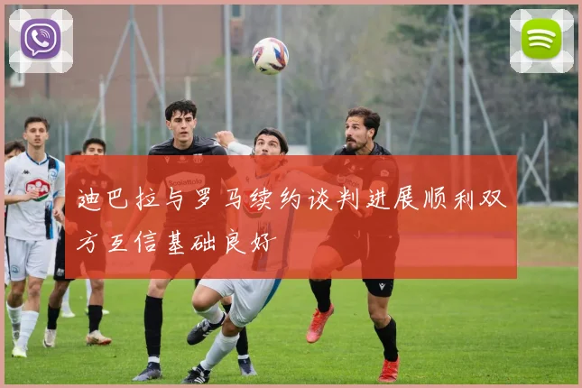 迪巴拉与罗马续约谈判进展顺利双方互信基础良好