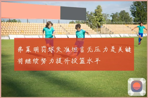 弗莱明罚球失准坦言无压力是关键将继续努力提升投篮水平