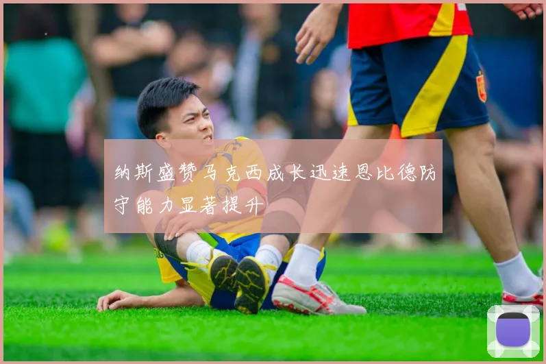纳斯盛赞马克西成长迅速恩比德防守能力显著提升