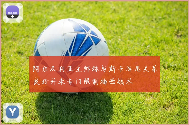阿尔及利亚主帅称与斯卡洛尼关系良好并未专门限制梅西战术