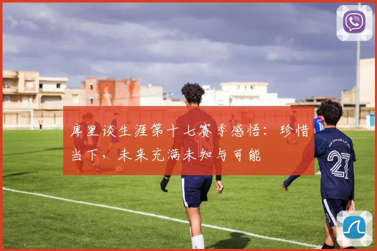 库里谈生涯第十七赛季感悟：珍惜当下，未来充满未知与可能