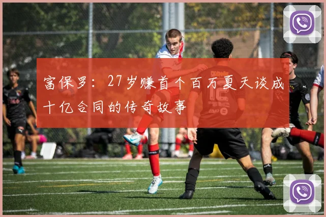 富保罗：27岁赚首个百万夏天谈成十亿合同的传奇故事